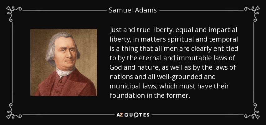 Just and true liberty, equal and impartial liberty, in matters spiritual and temporal is a thing that all men are clearly entitled to by the eternal and immutable laws of God and nature, as well as by the laws of nations and all well-grounded and municipal laws, which must have their foundation in the former. - Samuel Adams
