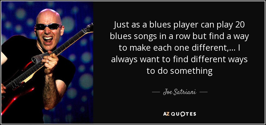 Just as a blues player can play 20 blues songs in a row but find a way to make each one different, ... I always want to find different ways to do something - Joe Satriani