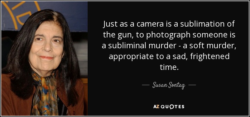 Just as a camera is a sublimation of the gun, to photograph someone is a subliminal murder - a soft murder, appropriate to a sad, frightened time. - Susan Sontag