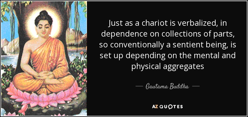 Just as a chariot is verbalized, in dependence on collections of parts, so conventionally a sentient being, is set up depending on the mental and physical aggregates - Gautama Buddha