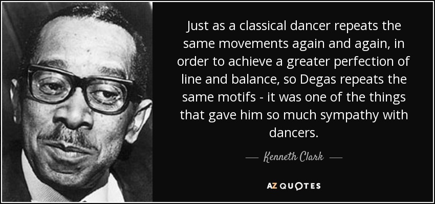 Just as a classical dancer repeats the same movements again and again, in order to achieve a greater perfection of line and balance, so Degas repeats the same motifs - it was one of the things that gave him so much sympathy with dancers. - Kenneth Clark