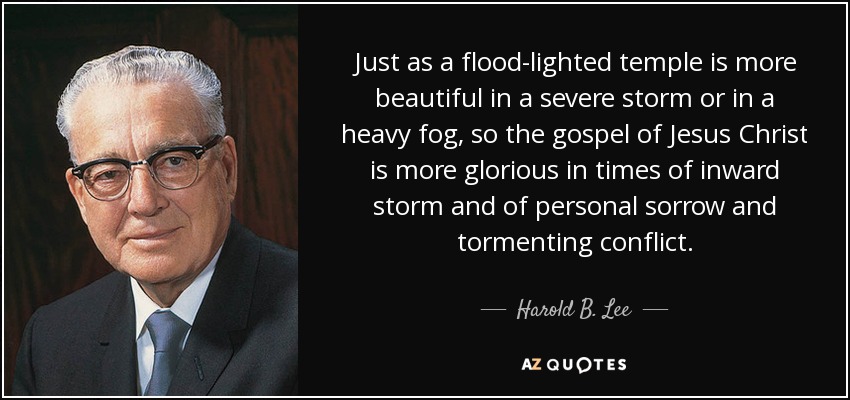 Just as a flood-lighted temple is more beautiful in a severe storm or in a heavy fog, so the gospel of Jesus Christ is more glorious in times of inward storm and of personal sorrow and tormenting conflict. - Harold B. Lee