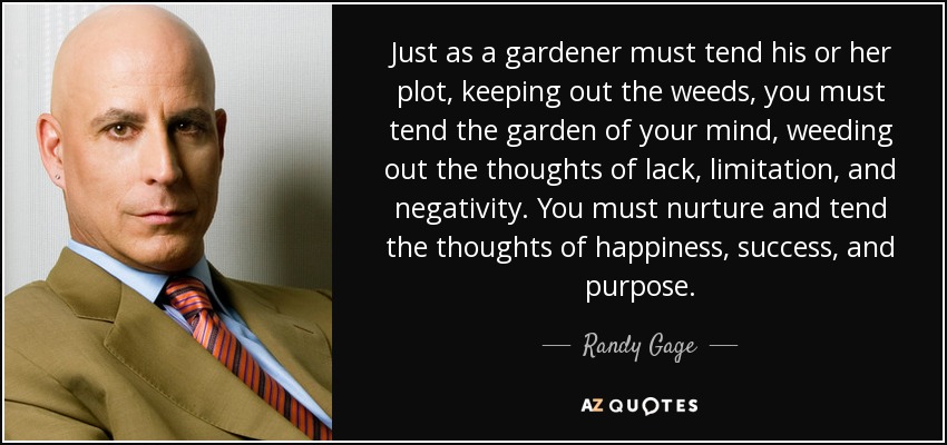 Just as a gardener must tend his or her plot, keeping out the weeds, you must tend the garden of your mind, weeding out the thoughts of lack, limitation, and negativity. You must nurture and tend the thoughts of happiness, success, and purpose. - Randy Gage