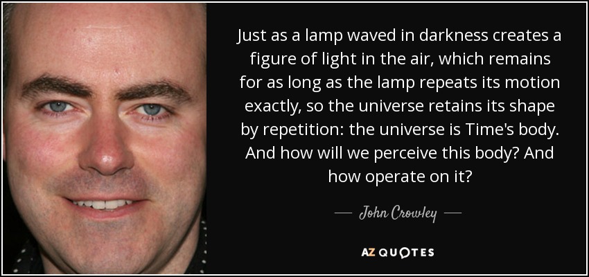 Just as a lamp waved in darkness creates a figure of light in the air, which remains for as long as the lamp repeats its motion exactly, so the universe retains its shape by repetition: the universe is Time's body. And how will we perceive this body? And how operate on it? - John Crowley