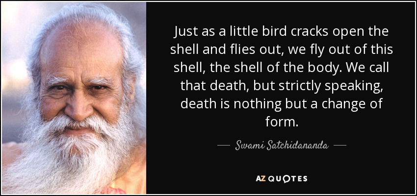 Just as a little bird cracks open the shell and flies out, we fly out of this shell, the shell of the body. We call that death, but strictly speaking, death is nothing but a change of form. - Swami Satchidananda