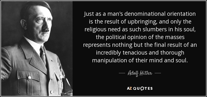 Just as a man's denominational orientation is the result of upbringing, and only the religious need as such slumbers in his soul, the political opinion of the masses represents nothing but the final result of an incredibly tenacious and thorough manipulation of their mind and soul. - Adolf Hitler