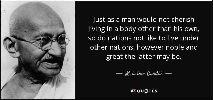 Just as a man would not cherish living in a body other than his own, so do nations not like to live under other nations, however noble and great the latter may be. - Mahatma Gandhi