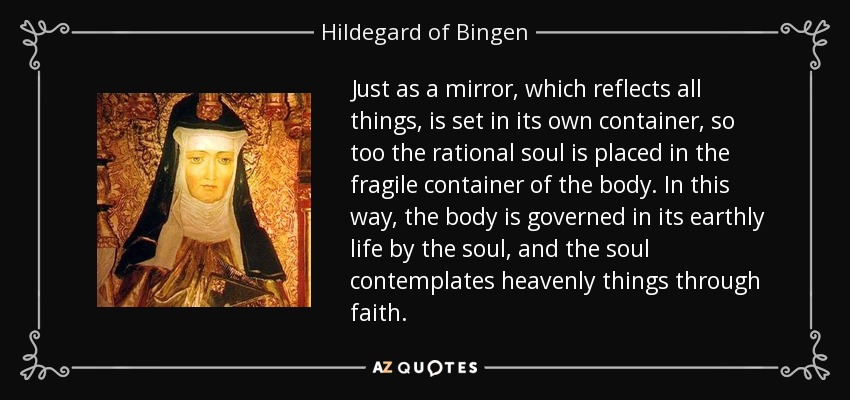 Just as a mirror, which reflects all things, is set in its own container, so too the rational soul is placed in the fragile container of the body. In this way, the body is governed in its earthly life by the soul, and the soul contemplates heavenly things through faith. - Hildegard of Bingen