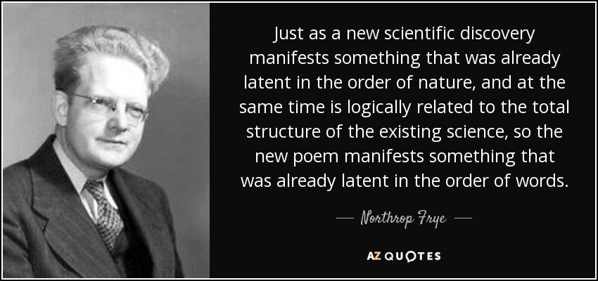 Just as a new scientific discovery manifests something that was already latent in the order of nature, and at the same time is logically related to the total structure of the existing science, so the new poem manifests something that was already latent in the order of words. - Northrop Frye