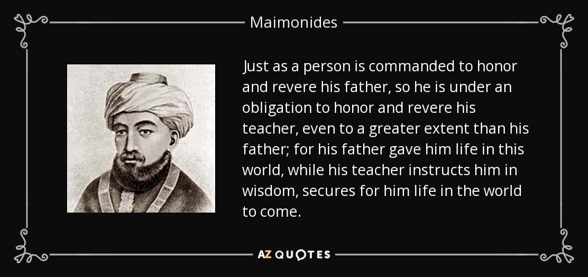 Just as a person is commanded to honor and revere his father, so he is under an obligation to honor and revere his teacher, even to a greater extent than his father; for his father gave him life in this world, while his teacher instructs him in wisdom, secures for him life in the world to come. - Maimonides