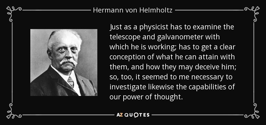 Just as a physicist has to examine the telescope and galvanometer with which he is working; has to get a clear conception of what he can attain with them, and how they may deceive him; so, too, it seemed to me necessary to investigate likewise the capabilities of our power of thought. - Hermann von Helmholtz