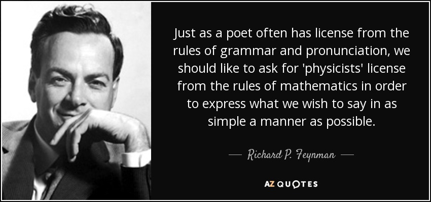 Just as a poet often has license from the rules of grammar and pronunciation, we should like to ask for 'physicists' license from the rules of mathematics in order to express what we wish to say in as simple a manner as possible. - Richard P. Feynman