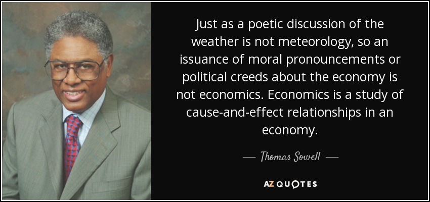 Just as a poetic discussion of the weather is not meteorology, so an issuance of moral pronouncements or political creeds about the economy is not economics. Economics is a study of cause-and-effect relationships in an economy. - Thomas Sowell