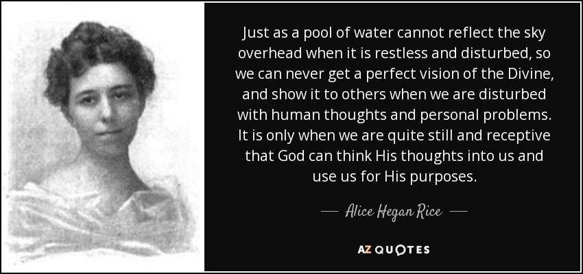 Just as a pool of water cannot reflect the sky overhead when it is restless and disturbed, so we can never get a perfect vision of the Divine, and show it to others when we are disturbed with human thoughts and personal problems. It is only when we are quite still and receptive that God can think His thoughts into us and use us for His purposes. - Alice Hegan Rice