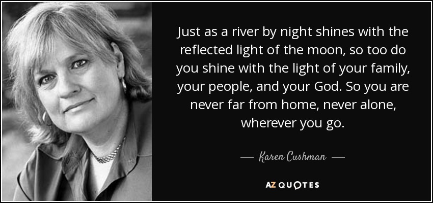 Just as a river by night shines with the reflected light of the moon, so too do you shine with the light of your family, your people, and your God. So you are never far from home, never alone, wherever you go. - Karen Cushman