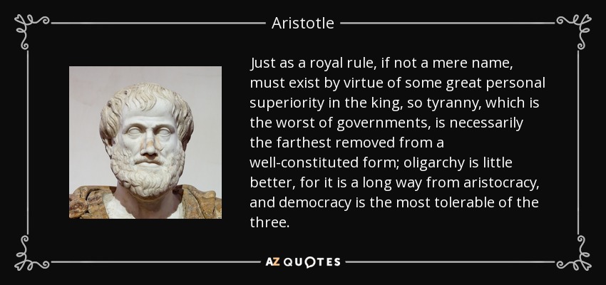 Just as a royal rule, if not a mere name, must exist by virtue of some great personal superiority in the king, so tyranny, which is the worst of governments, is necessarily the farthest removed from a well-constituted form; oligarchy is little better, for it is a long way from aristocracy, and democracy is the most tolerable of the three. - Aristotle