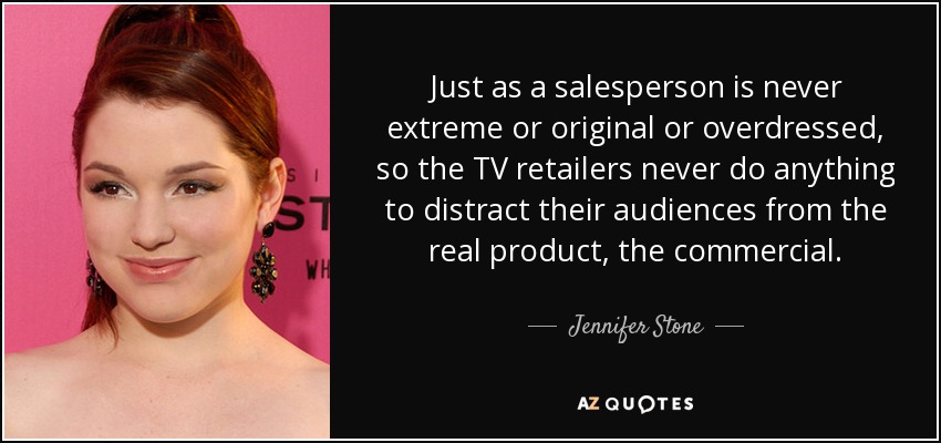Just as a salesperson is never extreme or original or overdressed, so the TV retailers never do anything to distract their audiences from the real product, the commercial. - Jennifer Stone