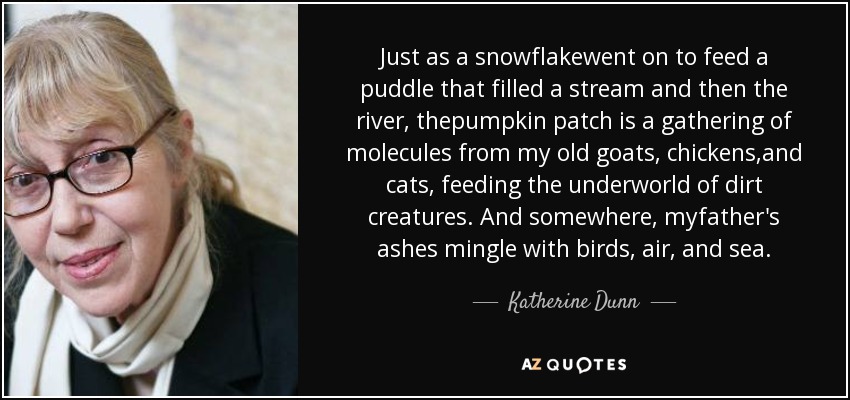 Just as a snowflakewent on to feed a puddle that filled a stream and then the river, thepumpkin patch is a gathering of molecules from my old goats, chickens,and cats, feeding the underworld of dirt creatures. And somewhere, myfather's ashes mingle with birds, air, and sea. - Katherine Dunn