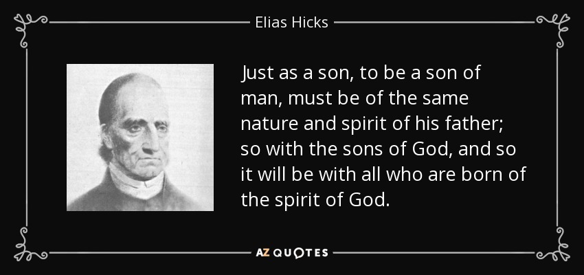 Just as a son, to be a son of man, must be of the same nature and spirit of his father; so with the sons of God, and so it will be with all who are born of the spirit of God. - Elias Hicks