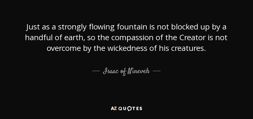 Just as a strongly flowing fountain is not blocked up by a handful of earth, so the compassion of the Creator is not overcome by the wickedness of his creatures. - Isaac of Nineveh