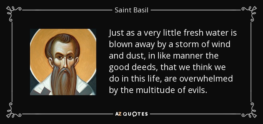 Just as a very little fresh water is blown away by a storm of wind and dust, in like manner the good deeds, that we think we do in this life, are overwhelmed by the multitude of evils. - Saint Basil
