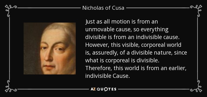 Just as all motion is from an unmovable cause, so everything divisible is from an indivisible cause. However, this visible, corporeal world is, assuredly, of a divisible nature, since what is corporeal is divisible. Therefore, this world is from an earlier, indivisible Cause. - Nicholas of Cusa
