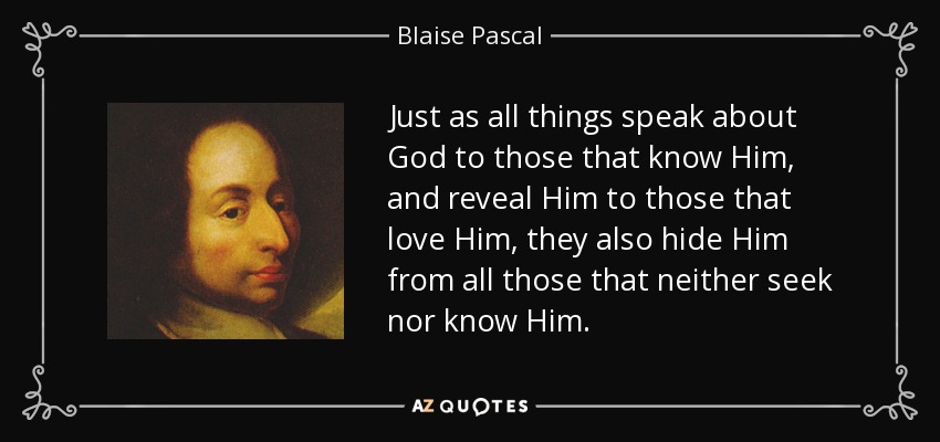 Just as all things speak about God to those that know Him, and reveal Him to those that love Him, they also hide Him from all those that neither seek nor know Him. - Blaise Pascal
