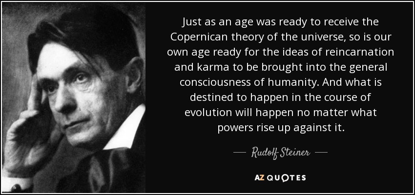 Just as an age was ready to receive the Copernican theory of the universe, so is our own age ready for the ideas of reincarnation and karma to be brought into the general consciousness of humanity. And what is destined to happen in the course of evolution will happen no matter what powers rise up against it. - Rudolf Steiner