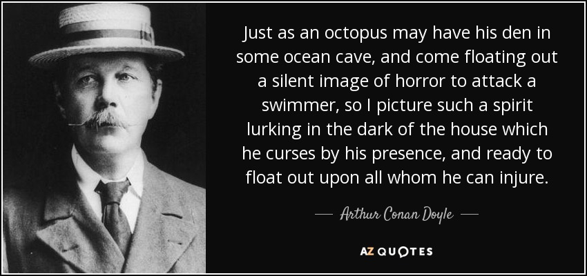 Just as an octopus may have his den in some ocean cave, and come floating out a silent image of horror to attack a swimmer, so I picture such a spirit lurking in the dark of the house which he curses by his presence, and ready to float out upon all whom he can injure. - Arthur Conan Doyle