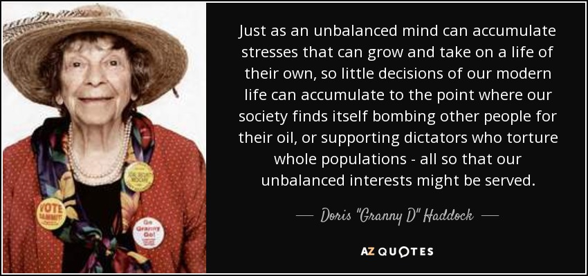 Just as an unbalanced mind can accumulate stresses that can grow and take on a life of their own, so little decisions of our modern life can accumulate to the point where our society finds itself bombing other people for their oil, or supporting dictators who torture whole populations - all so that our unbalanced interests might be served. - Doris 