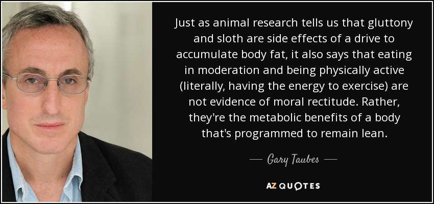 Just as animal research tells us that gluttony and sloth are side effects of a drive to accumulate body fat, it also says that eating in moderation and being physically active (literally, having the energy to exercise) are not evidence of moral rectitude. Rather, they're the metabolic benefits of a body that's programmed to remain lean. - Gary Taubes