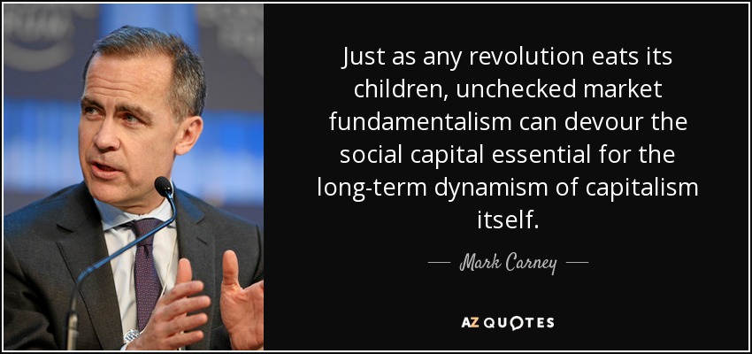 Just as any revolution eats its children, unchecked market fundamentalism can devour the social capital essential for the long-term dynamism of capitalism itself. - Mark Carney