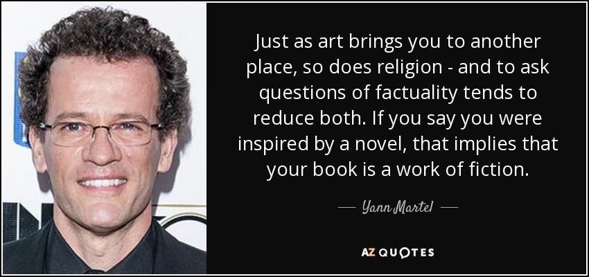 Just as art brings you to another place, so does religion - and to ask questions of factuality tends to reduce both. If you say you were inspired by a novel, that implies that your book is a work of fiction. - Yann Martel