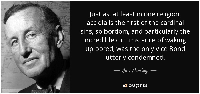 Just as, at least in one religion, accidia is the first of the cardinal sins, so bordom, and particularly the incredible circumstance of waking up bored, was the only vice Bond utterly condemned. - Ian Fleming