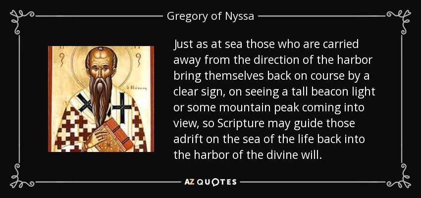 Just as at sea those who are carried away from the direction of the harbor bring themselves back on course by a clear sign, on seeing a tall beacon light or some mountain peak coming into view, so Scripture may guide those adrift on the sea of the life back into the harbor of the divine will. - Gregory of Nyssa
