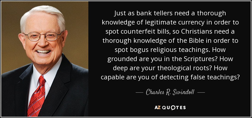 Just as bank tellers need a thorough knowledge of legitimate currency in order to spot counterfeit bills, so Christians need a thorough knowledge of the Bible in order to spot bogus religious teachings. How grounded are you in the Scriptures? How deep are your theological roots? How capable are you of detecting false teachings? - Charles R. Swindoll