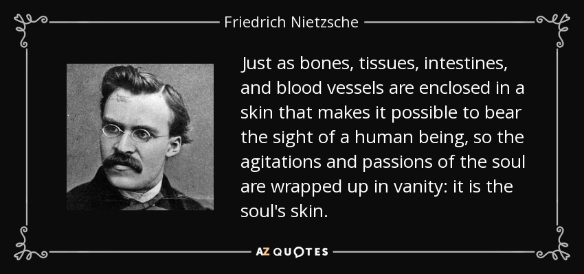 Just as bones, tissues, intestines, and blood vessels are enclosed in a skin that makes it possible to bear the sight of a human being, so the agitations and passions of the soul are wrapped up in vanity: it is the soul's skin. - Friedrich Nietzsche