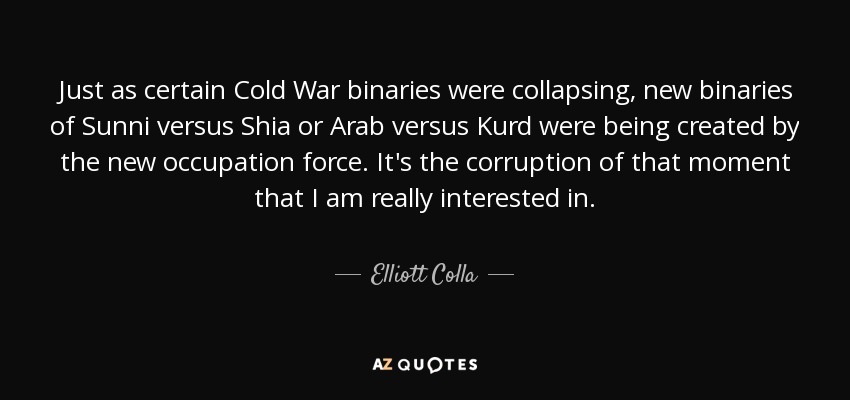 Just as certain Cold War binaries were collapsing, new binaries of Sunni versus Shia or Arab versus Kurd were being created by the new occupation force. It's the corruption of that moment that I am really interested in. - Elliott Colla