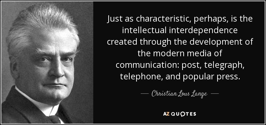 Just as characteristic, perhaps, is the intellectual interdependence created through the development of the modern media of communication: post, telegraph, telephone, and popular press. - Christian Lous Lange