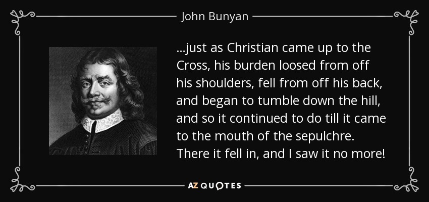 …just as Christian came up to the Cross, his burden loosed from off his shoulders, fell from off his back, and began to tumble down the hill, and so it continued to do till it came to the mouth of the sepulchre. There it fell in, and I saw it no more! - John Bunyan