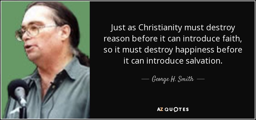 Just as Christianity must destroy reason before it can introduce faith, so it must destroy happiness before it can introduce salvation. - George H. Smith