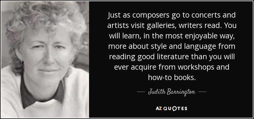 Just as composers go to concerts and artists visit galleries, writers read. You will learn, in the most enjoyable way, more about style and language from reading good literature than you will ever acquire from workshops and how-to books. - Judith Barrington