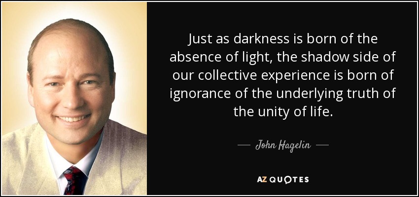 Just as darkness is born of the absence of light, the shadow side of our collective experience is born of ignorance of the underlying truth of the unity of life. - John Hagelin