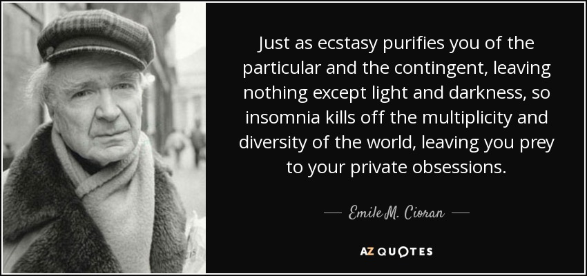 Just as ecstasy purifies you of the particular and the contingent, leaving nothing except light and darkness, so insomnia kills off the multiplicity and diversity of the world, leaving you prey to your private obsessions. - Emile M. Cioran