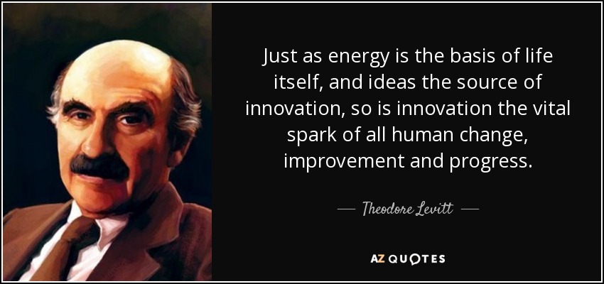 Just as energy is the basis of life itself, and ideas the source of innovation, so is innovation the vital spark of all human change, improvement and progress. - Theodore Levitt