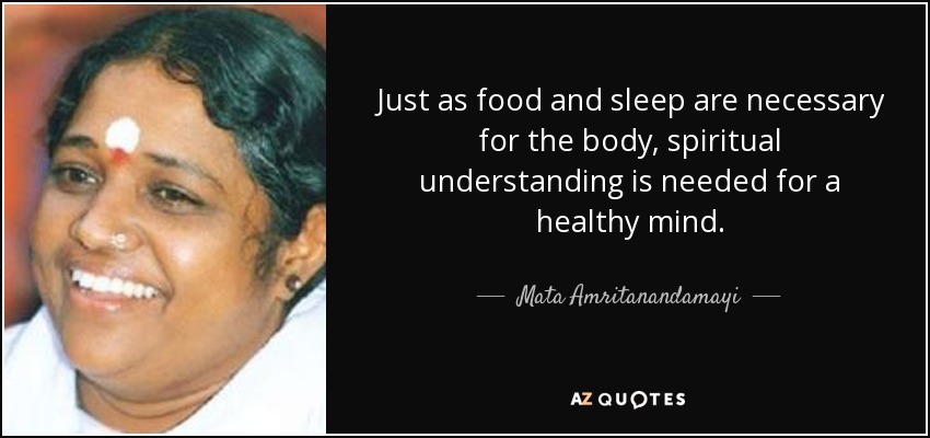 Just as food and sleep are necessary for the body, spiritual understanding is needed for a healthy mind. - Mata Amritanandamayi
