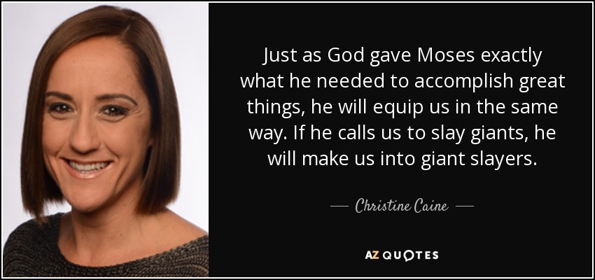 Just as God gave Moses exactly what he needed to accomplish great things, he will equip us in the same way. If he calls us to slay giants, he will make us into giant slayers. - Christine Caine