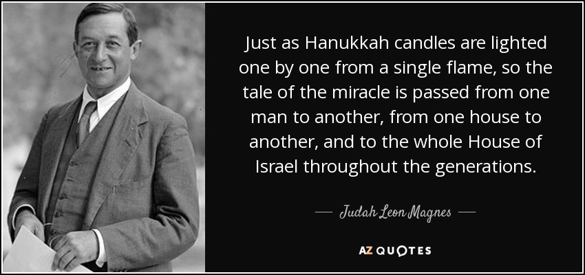 Just as Hanukkah candles are lighted one by one from a single flame, so the tale of the miracle is passed from one man to another, from one house to another, and to the whole House of Israel throughout the generations. - Judah Leon Magnes