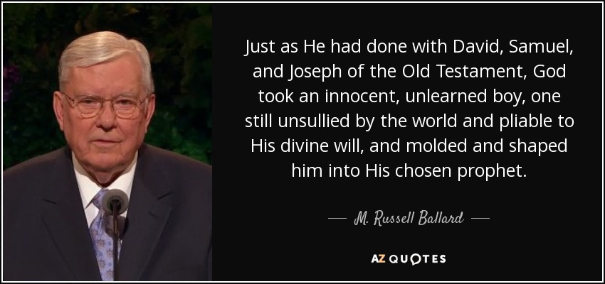 Just as He had done with David, Samuel, and Joseph of the Old Testament, God took an innocent, unlearned boy, one still unsullied by the world and pliable to His divine will, and molded and shaped him into His chosen prophet. - M. Russell Ballard