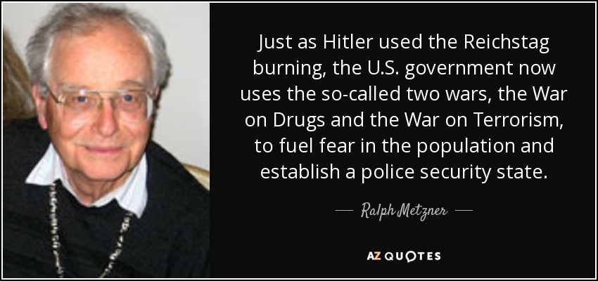 Just as Hitler used the Reichstag burning, the U.S. government now uses the so-called two wars, the War on Drugs and the War on Terrorism, to fuel fear in the population and establish a police security state. - Ralph Metzner